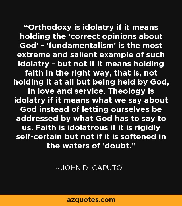 Orthodoxy is idolatry if it means holding the 'correct opinions about God' - 'fundamentalism' is the most extreme and salient example of such idolatry - but not if it means holding faith in the right way, that is, not holding it at all but being held by God, in love and service. Theology is idolatry if it means what we say about God instead of letting ourselves be addressed by what God has to say to us. Faith is idolatrous if it is rigidly self-certain but not if it is softened in the waters of 'doubt. - John D. Caputo