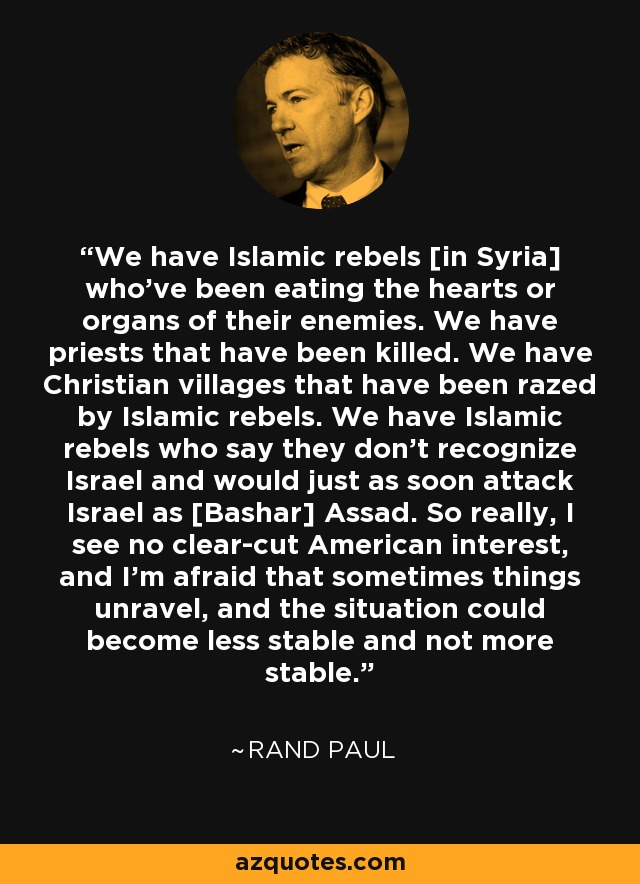 We have Islamic rebels [in Syria] who've been eating the hearts or organs of their enemies. We have priests that have been killed. We have Christian villages that have been razed by Islamic rebels. We have Islamic rebels who say they don't recognize Israel and would just as soon attack Israel as [Bashar] Assad. So really, I see no clear-cut American interest, and I'm afraid that sometimes things unravel, and the situation could become less stable and not more stable. - Rand Paul