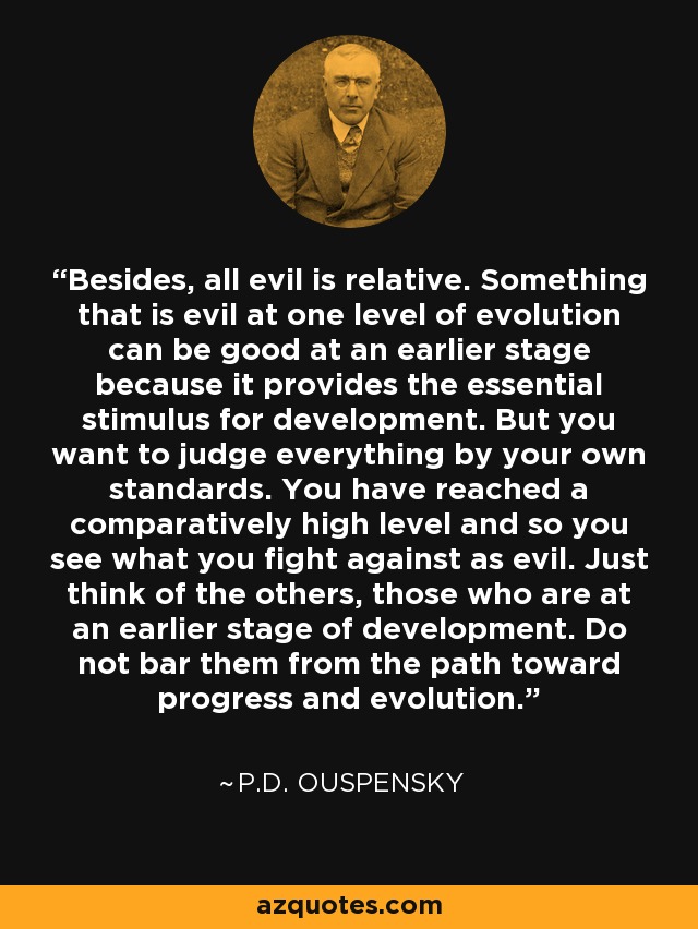 Besides, all evil is relative. Something that is evil at one level of evolution can be good at an earlier stage because it provides the essential stimulus for development. But you want to judge everything by your own standards. You have reached a comparatively high level and so you see what you fight against as evil. Just think of the others, those who are at an earlier stage of development. Do not bar them from the path toward progress and evolution. - P.D. Ouspensky