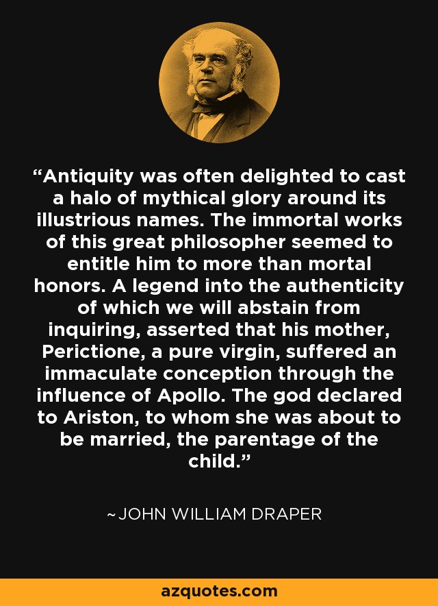 Antiquity was often delighted to cast a halo of mythical glory around its illustrious names. The immortal works of this great philosopher seemed to entitle him to more than mortal honors. A legend into the authenticity of which we will abstain from inquiring, asserted that his mother, Perictione, a pure virgin, suffered an immaculate conception through the influence of Apollo. The god declared to Ariston, to whom she was about to be married, the parentage of the child. - John William Draper