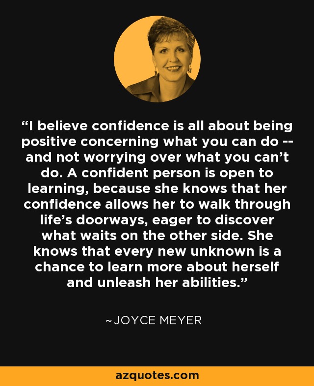 I believe confidence is all about being positive concerning what you can do -- and not worrying over what you can't do. A confident person is open to learning, because she knows that her confidence allows her to walk through life's doorways, eager to discover what waits on the other side. She knows that every new unknown is a chance to learn more about herself and unleash her abilities. - Joyce Meyer I believe confidence is all about being positive concerning what you can do -- and not worrying over what you can't do. A confident person is open to learning, because she knows that her confidence allows her to walk through life's doorways, eager to discover what waits on the other side. She knows that every new unknown is a chance to learn more about herself and unleash her abilities. - Joyce Meyer