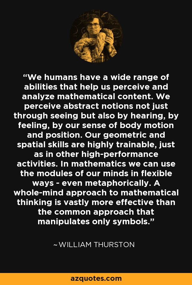 We humans have a wide range of abilities that help us perceive and analyze mathematical content. We perceive abstract notions not just through seeing but also by hearing, by feeling, by our sense of body motion and position. Our geometric and spatial skills are highly trainable, just as in other high-performance activities. In mathematics we can use the modules of our minds in flexible ways - even metaphorically. A whole-mind approach to mathematical thinking is vastly more effective than the common approach that manipulates only symbols. - William Thurston