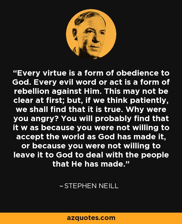 Every virtue is a form of obedience to God. Every evil word or act is a form of rebellion against Him. This may not be clear at first; but, if we think patiently, we shall find that it is true. Why were you angry? You will probably find that it w as because you were not willing to accept the world as God has made it, or because you were not willing to leave it to God to deal with the people that He has made. - Stephen Neill