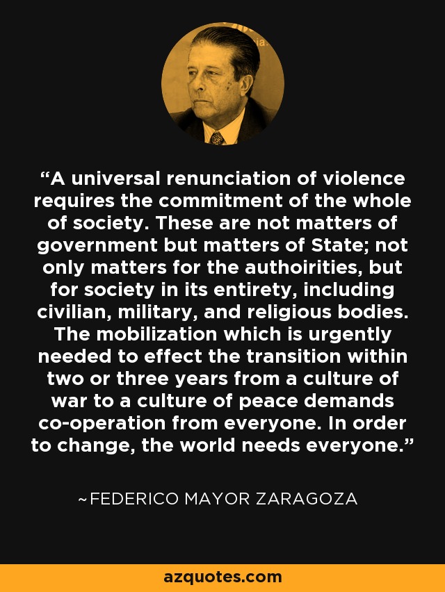 A universal renunciation of violence requires the commitment of the whole of society. These are not matters of government but matters of State; not only matters for the authoirities, but for society in its entirety, including civilian, military, and religious bodies. The mobilization which is urgently needed to effect the transition within two or three years from a culture of war to a culture of peace demands co-operation from everyone. In order to change, the world needs everyone. - Federico Mayor Zaragoza