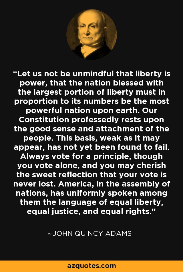 Let us not be unmindful that liberty is power, that the nation blessed with the largest portion of liberty must in proportion to its numbers be the most powerful nation upon earth. Our Constitution professedly rests upon the good sense and attachment of the people. This basis, weak as it may appear, has not yet been found to fail. Always vote for a principle, though you vote alone, and you may cherish the sweet reflection that your vote is never lost. America, in the assembly of nations, has uniformly spoken among them the language of equal liberty, equal justice, and equal rights. - John Quincy Adams