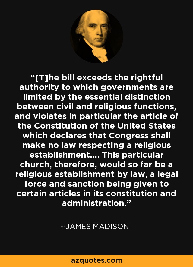 [T]he bill exceeds the rightful authority to which governments are limited by the essential distinction between civil and religious functions, and violates in particular the article of the Constitution of the United States which declares that Congress shall make no law respecting a religious establishment.... This particular church, therefore, would so far be a religious establishment by law, a legal force and sanction being given to certain articles in its constitution and administration. - James Madison