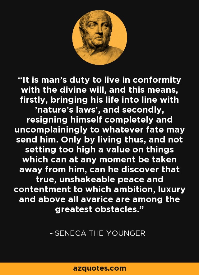 It is man's duty to live in conformity with the divine will, and this means, firstly, bringing his life into line with 'nature's laws', and secondly, resigning himself completely and uncomplainingly to whatever fate may send him. Only by living thus, and not setting too high a value on things which can at any moment be taken away from him, can he discover that true, unshakeable peace and contentment to which ambition, luxury and above all avarice are among the greatest obstacles. - Seneca the Younger
