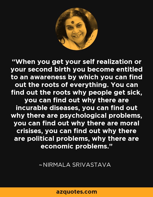 When you get your self realization or your second birth you become entitled to an awareness by which you can find out the roots of everything. You can find out the roots why people get sick, you can find out why there are incurable diseases, you can find out why there are psychological problems, you can find out why there are moral crisises, you can find out why there are political problems, why there are economic problems. - Nirmala Srivastava