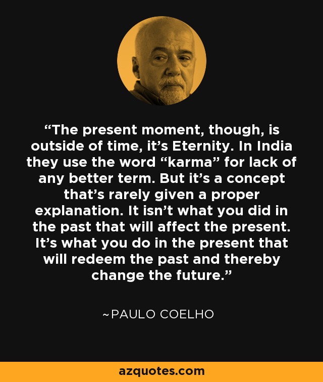 The present moment, though, is outside of time, it’s Eternity. In India they use the word “karma” for lack of any better term. But it’s a concept that’s rarely given a proper explanation. It isn’t what you did in the past that will affect the present. It’s what you do in the present that will redeem the past and thereby change the future. - Paulo Coelho