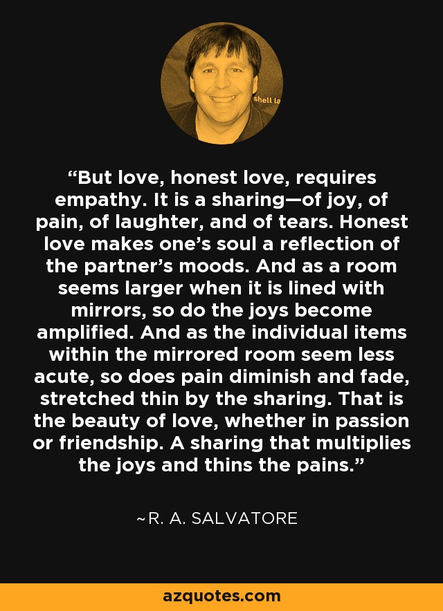 But love, honest love, requires empathy. It is a sharing—of joy, of pain, of laughter, and of tears. Honest love makes one’s soul a reflection of the partner’s moods. And as a room seems larger when it is lined with mirrors, so do the joys become amplified. And as the individual items within the mirrored room seem less acute, so does pain diminish and fade, stretched thin by the sharing. That is the beauty of love, whether in passion or friendship. A sharing that multiplies the joys and thins the pains. - R. A. Salvatore