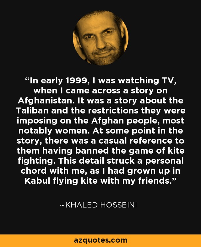 In early 1999, I was watching TV, when I came across a story on Afghanistan. It was a story about the Taliban and the restrictions they were imposing on the Afghan people, most notably women. At some point in the story, there was a casual reference to them having banned the game of kite fighting. This detail struck a personal chord with me, as I had grown up in Kabul flying kite with my friends. - Khaled Hosseini