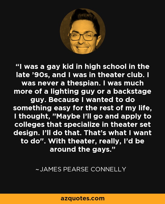 I was a gay kid in high school in the late '90s, and I was in theater club. I was never a thespian. I was much more of a lighting guy or a backstage guy. Because I wanted to do something easy for the rest of my life, I thought, 