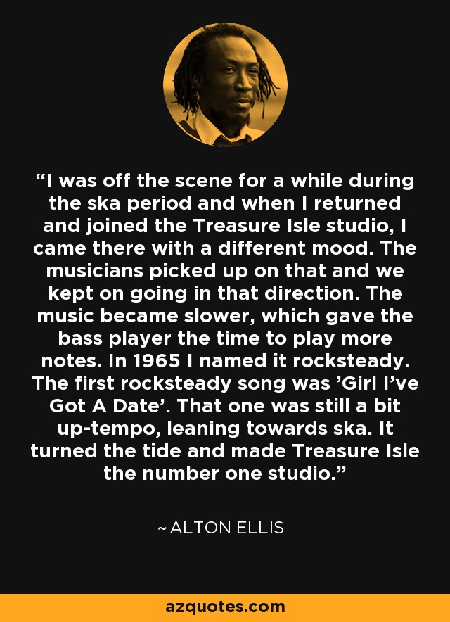 I was off the scene for a while during the ska period and when I returned and joined the Treasure Isle studio, I came there with a different mood. The musicians picked up on that and we kept on going in that direction. The music became slower, which gave the bass player the time to play more notes. In 1965 I named it rocksteady. The first rocksteady song was 'Girl I've Got A Date'. That one was still a bit up-tempo, leaning towards ska. It turned the tide and made Treasure Isle the number one studio. - Alton Ellis