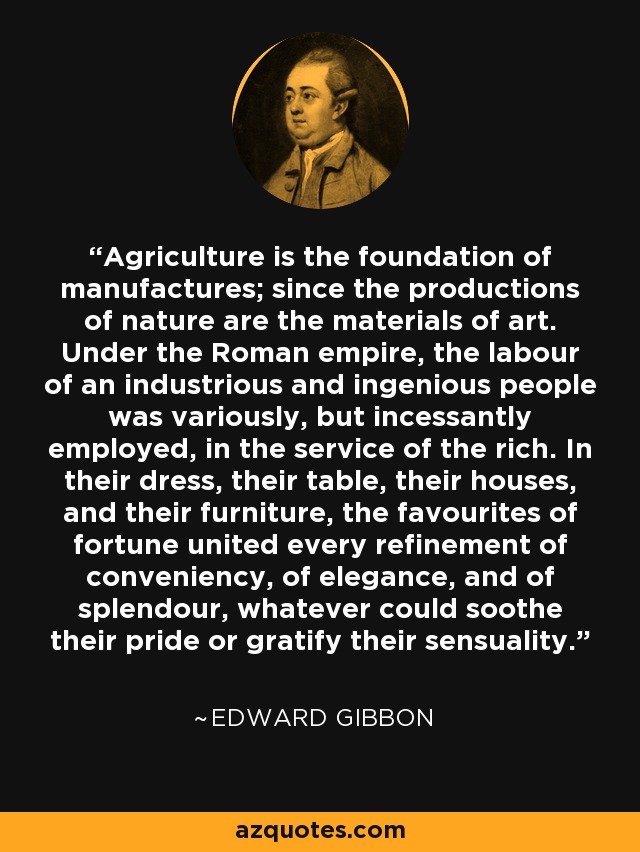 Agriculture is the foundation of manufactures; since the productions of nature are the materials of art. Under the Roman empire, the labour of an industrious and ingenious people was variously, but incessantly employed, in the service of the rich. In their dress, their table, their houses, and their furniture, the favourites of fortune united every refinement of conveniency, of elegance, and of splendour, whatever could soothe their pride or gratify their sensuality. - Edward Gibbon
