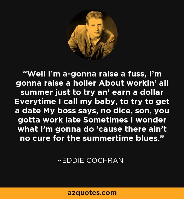 Well I'm a-gonna raise a fuss, I'm gonna raise a holler About workin' all summer just to try an' earn a dollar Everytime I call my baby, to try to get a date My boss says, no dice, son, you gotta work late Sometimes I wonder what I'm gonna do 'cause there ain't no cure for the summertime blues. - Eddie Cochran