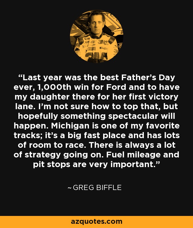 Last year was the best Father's Day ever, 1,000th win for Ford and to have my daughter there for her first victory lane. I'm not sure how to top that, but hopefully something spectacular will happen. Michigan is one of my favorite tracks; it's a big fast place and has lots of room to race. There is always a lot of strategy going on. Fuel mileage and pit stops are very important. - Greg Biffle