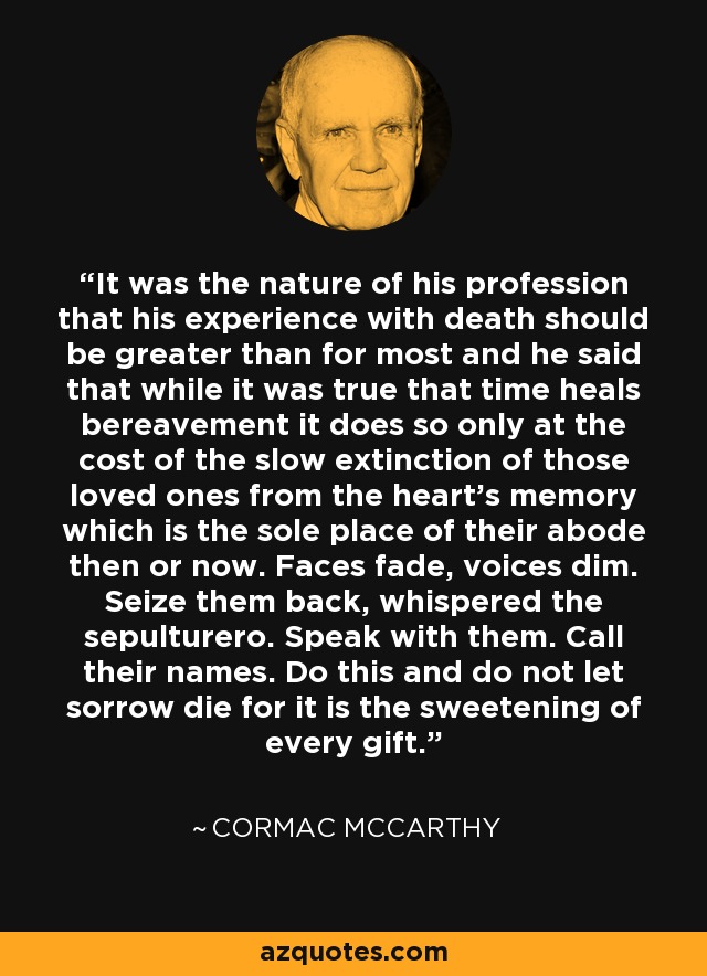 It was the nature of his profession that his experience with death should be greater than for most and he said that while it was true that time heals bereavement it does so only at the cost of the slow extinction of those loved ones from the heart's memory which is the sole place of their abode then or now. Faces fade, voices dim. Seize them back, whispered the sepulturero. Speak with them. Call their names. Do this and do not let sorrow die for it is the sweetening of every gift. - Cormac McCarthy