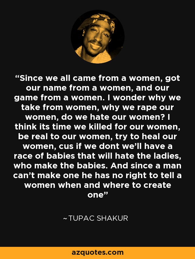 Since we all came from a women, got our name from a women, and our game from a women. I wonder why we take from women, why we rape our women, do we hate our women? I think its time we killed for our women, be real to our women, try to heal our women, cus if we dont we'll have a race of babies that will hate the ladies, who make the babies. And since a man can't make one he has no right to tell a women when and where to create one - Tupac Shakur