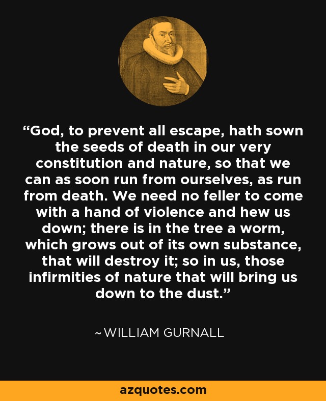 God, to prevent all escape, hath sown the seeds of death in our very constitution and nature, so that we can as soon run from ourselves, as run from death. We need no feller to come with a hand of violence and hew us down; there is in the tree a worm, which grows out of its own substance, that will destroy it; so in us, those infirmities of nature that will bring us down to the dust. - William Gurnall