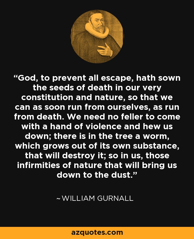 God, to prevent all escape, hath sown the seeds of death in our very constitution and nature, so that we can as soon run from ourselves, as run from death. We need no feller to come with a hand of violence and hew us down; there is in the tree a worm, which grows out of its own substance, that will destroy it; so in us, those infirmities of nature that will bring us down to the dust. - William Gurnall
