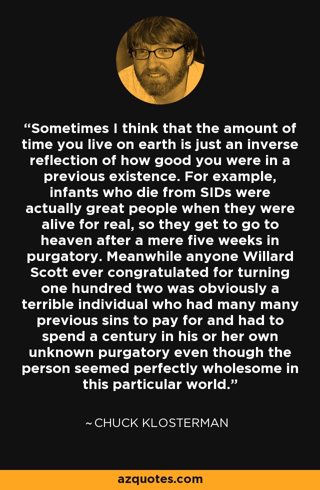 Sometimes I think that the amount of time you live on earth is just an inverse reflection of how good you were in a previous existence. For example, infants who die from SIDs were actually great people when they were alive for real, so they get to go to heaven after a mere five weeks in purgatory. Meanwhile anyone Willard Scott ever congratulated for turning one hundred two was obviously a terrible individual who had many many previous sins to pay for and had to spend a century in his or her own unknown purgatory even though the person seemed perfectly wholesome in this particular world. - Chuck Klosterman