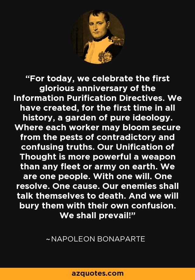For today, we celebrate the first glorious anniversary of the Information Purification Directives. We have created, for the first time in all history, a garden of pure ideology. Where each worker may bloom secure from the pests of contradictory and confusing truths. Our Unification of Thought is more powerful a weapon than any fleet or army on earth. We are one people. With one will. One resolve. One cause. Our enemies shall talk themselves to death. And we will bury them with their own confusion. We shall prevail! - Napoleon Bonaparte