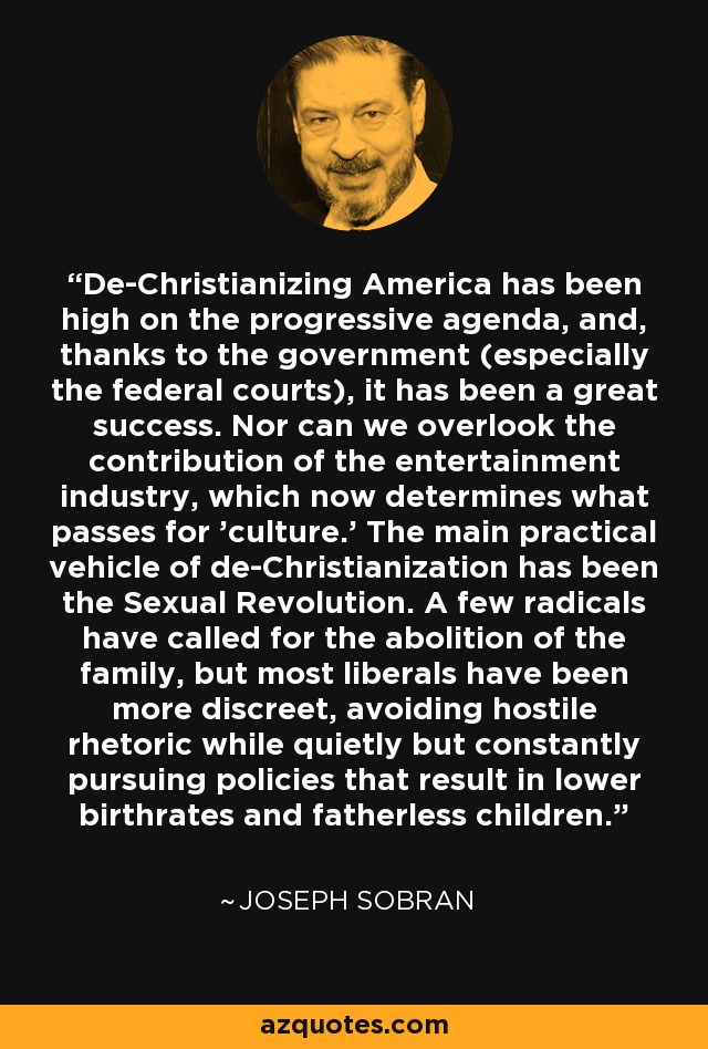 De-Christianizing America has been high on the progressive agenda, and, thanks to the government (especially the federal courts), it has been a great success. Nor can we overlook the contribution of the entertainment industry, which now determines what passes for 'culture.' The main practical vehicle of de-Christianization has been the Sexual Revolution. A few radicals have called for the abolition of the family, but most liberals have been more discreet, avoiding hostile rhetoric while quietly but constantly pursuing policies that result in lower birthrates and fatherless children. - Joseph Sobran