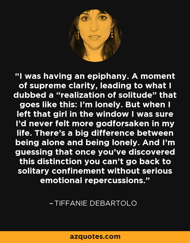 I was having an epiphany. A moment of supreme clarity, leading to what I dubbed a “realization of solitude” that goes like this: I’m lonely. But when I left that girl in the window I was sure I’d never felt more godforsaken in my life. There’s a big difference between being alone and being lonely. And I’m guessing that once you’ve discovered this distinction you can’t go back to solitary confinement without serious emotional repercussions. - Tiffanie DeBartolo