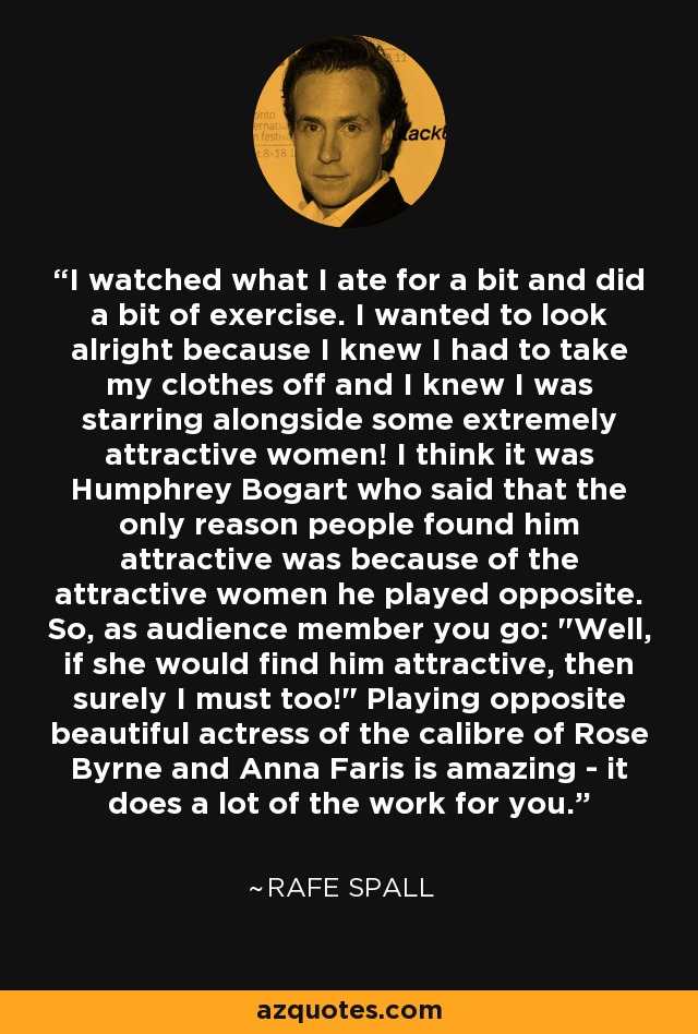 I watched what I ate for a bit and did a bit of exercise. I wanted to look alright because I knew I had to take my clothes off and I knew I was starring alongside some extremely attractive women! I think it was Humphrey Bogart who said that the only reason people found him attractive was because of the attractive women he played opposite. So, as audience member you go: 