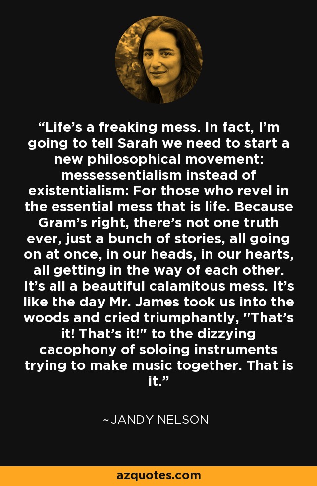 Life's a freaking mess. In fact, I'm going to tell Sarah we need to start a new philosophical movement: messessentialism instead of existentialism: For those who revel in the essential mess that is life. Because Gram's right, there's not one truth ever, just a bunch of stories, all going on at once, in our heads, in our hearts, all getting in the way of each other. It's all a beautiful calamitous mess. It's like the day Mr. James took us into the woods and cried triumphantly, 