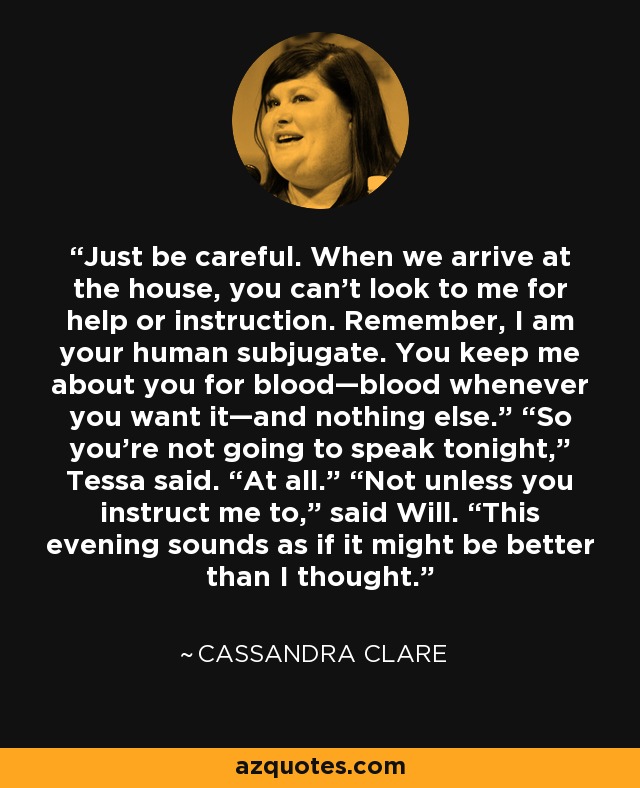 Just be careful. When we arrive at the house, you can’t look to me for help or instruction. Remember, I am your human subjugate. You keep me about you for blood—blood whenever you want it—and nothing else.” “So you’re not going to speak tonight,” Tessa said. “At all.” “Not unless you instruct me to,” said Will. “This evening sounds as if it might be better than I thought. - Cassandra Clare