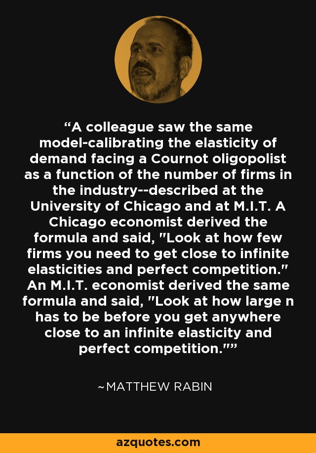 A colleague saw the same model-calibrating the elasticity of demand facing a Cournot oligopolist as a function of the number of firms in the industry--described at the University of Chicago and at M.I.T. A Chicago economist derived the formula and said, 
