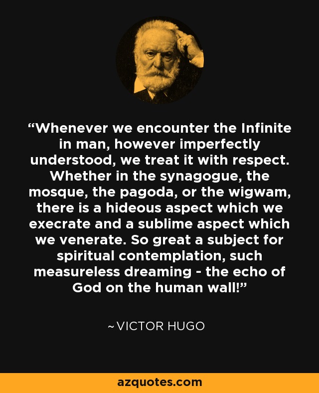 Whenever we encounter the Infinite in man, however imperfectly understood, we treat it with respect. Whether in the synagogue, the mosque, the pagoda, or the wigwam, there is a hideous aspect which we execrate and a sublime aspect which we venerate. So great a subject for spiritual contemplation, such measureless dreaming - the echo of God on the human wall! - Victor Hugo