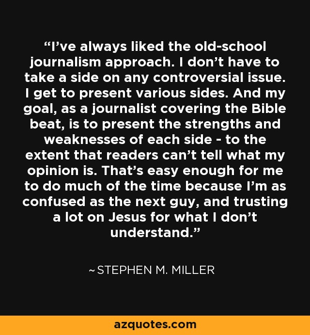 I've always liked the old-school journalism approach. I don't have to take a side on any controversial issue. I get to present various sides. And my goal, as a journalist covering the Bible beat, is to present the strengths and weaknesses of each side - to the extent that readers can't tell what my opinion is. That's easy enough for me to do much of the time because I'm as confused as the next guy, and trusting a lot on Jesus for what I don't understand. - Stephen M. Miller