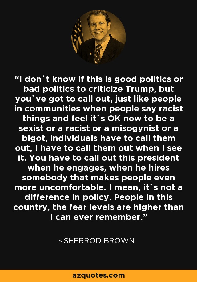 I don`t know if this is good politics or bad politics to criticize Trump, but you`ve got to call out, just like people in communities when people say racist things and feel it`s OK now to be a sexist or a racist or a misogynist or a bigot, individuals have to call them out, I have to call them out when I see it. You have to call out this president when he engages, when he hires somebody that makes people even more uncomfortable. I mean, it`s not a difference in policy. People in this country, the fear levels are higher than I can ever remember. - Sherrod Brown