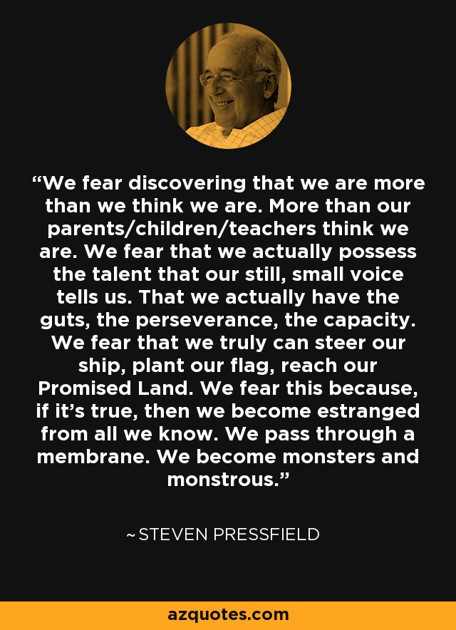 We fear discovering that we are more than we think we are. More than our parents/children/teachers think we are. We fear that we actually possess the talent that our still, small voice tells us. That we actually have the guts, the perseverance, the capacity. We fear that we truly can steer our ship, plant our flag, reach our Promised Land. We fear this because, if it’s true, then we become estranged from all we know. We pass through a membrane. We become monsters and monstrous. - Steven Pressfield