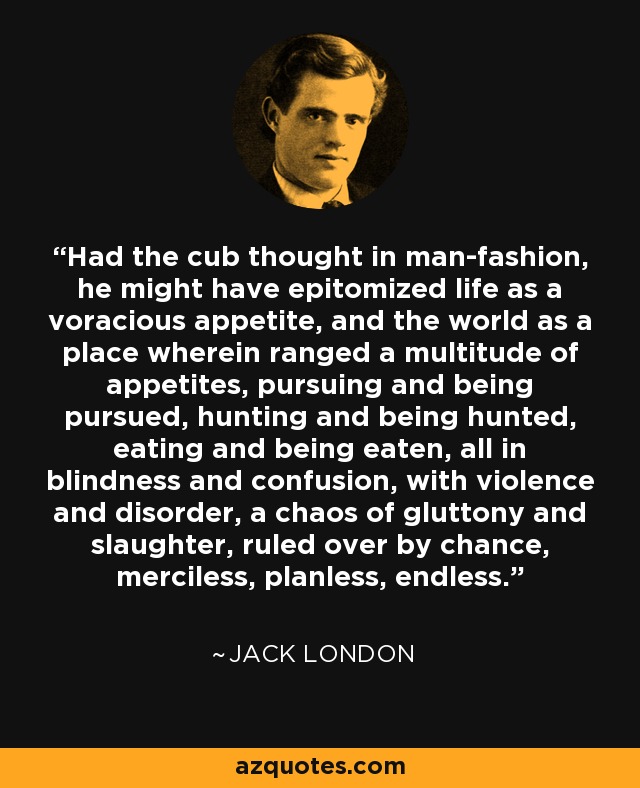Had the cub thought in man-fashion, he might have epitomized life as a voracious appetite, and the world as a place wherein ranged a multitude of appetites, pursuing and being pursued, hunting and being hunted, eating and being eaten, all in blindness and confusion, with violence and disorder, a chaos of gluttony and slaughter, ruled over by chance, merciless, planless, endless. - Jack London