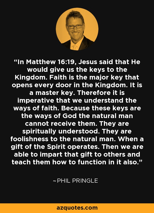 In Matthew 16:19, Jesus said that He would give us the keys to the Kingdom. Faith is the major key that opens every door in the Kingdom. It is a master key. Therefore it is imperative that we understand the ways of faith. Because these keys are the ways of God the natural man cannot receive them. They are spiritually understood. They are foolishness to the natural man. When a gift of the Spirit operates. Then we are able to impart that gift to others and teach them how to function in it also. - Phil Pringle