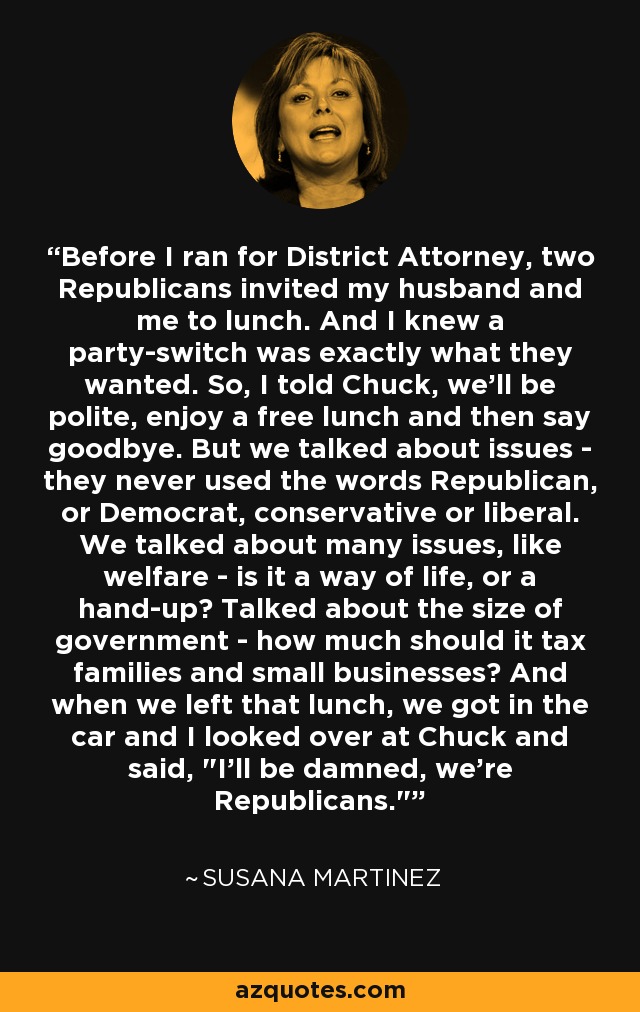 Before I ran for District Attorney, two Republicans invited my husband and me to lunch. And I knew a party-switch was exactly what they wanted. So, I told Chuck, we'll be polite, enjoy a free lunch and then say goodbye. But we talked about issues - they never used the words Republican, or Democrat, conservative or liberal. We talked about many issues, like welfare - is it a way of life, or a hand-up? Talked about the size of government - how much should it tax families and small businesses? And when we left that lunch, we got in the car and I looked over at Chuck and said, 