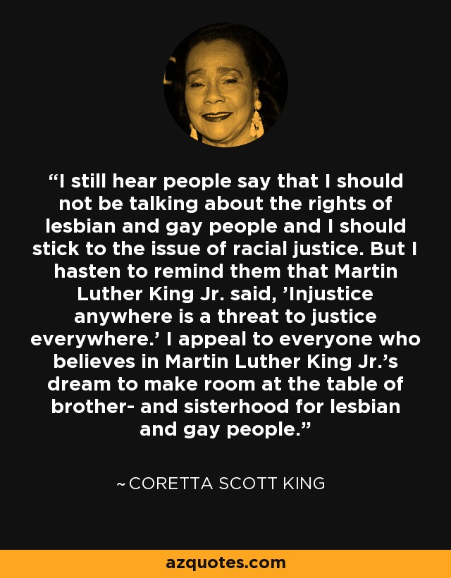 I still hear people say that I should not be talking about the rights of lesbian and gay people and I should stick to the issue of racial justice. But I hasten to remind them that Martin Luther King Jr. said, 'Injustice anywhere is a threat to justice everywhere.' I appeal to everyone who believes in Martin Luther King Jr.'s dream to make room at the table of brother- and sisterhood for lesbian and gay people. - Coretta Scott King