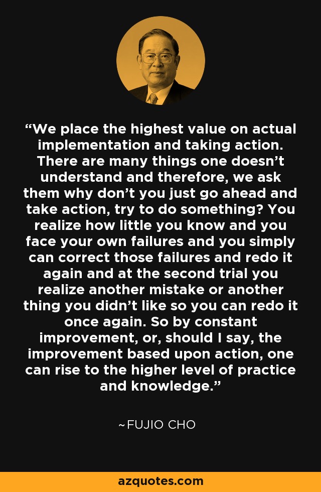 We place the highest value on actual implementation and taking action. There are many things one doesn’t understand and therefore, we ask them why don’t you just go ahead and take action, try to do something? You realize how little you know and you face your own failures and you simply can correct those failures and redo it again and at the second trial you realize another mistake or another thing you didn’t like so you can redo it once again. So by constant improvement, or, should I say, the improvement based upon action, one can rise to the higher level of practice and knowledge. - Fujio Cho