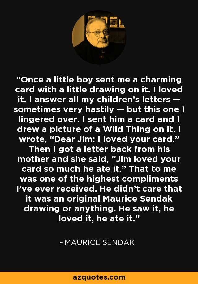 Once a little boy sent me a charming card with a little drawing on it. I loved it. I answer all my children’s letters — sometimes very hastily — but this one I lingered over. I sent him a card and I drew a picture of a Wild Thing on it. I wrote, “Dear Jim: I loved your card.” Then I got a letter back from his mother and she said, “Jim loved your card so much he ate it.” That to me was one of the highest compliments I’ve ever received. He didn’t care that it was an original Maurice Sendak drawing or anything. He saw it, he loved it, he ate it. - Maurice Sendak