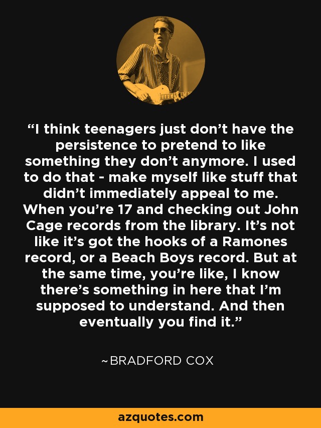 I think teenagers just don't have the persistence to pretend to like something they don't anymore. I used to do that - make myself like stuff that didn't immediately appeal to me. When you're 17 and checking out John Cage records from the library. It's not like it's got the hooks of a Ramones record, or a Beach Boys record. But at the same time, you're like, I know there's something in here that I'm supposed to understand. And then eventually you find it. - Bradford Cox