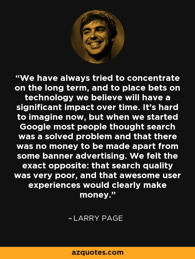 We have always tried to concentrate on the long term, and to place bets on technology we believe will have a significant impact over time. It's hard to imagine now, but when we started Google most people thought search was a solved problem and that there was no money to be made apart from some banner advertising. We felt the exact opposite: that search quality was very poor, and that awesome user experiences would clearly make money. - Larry Page