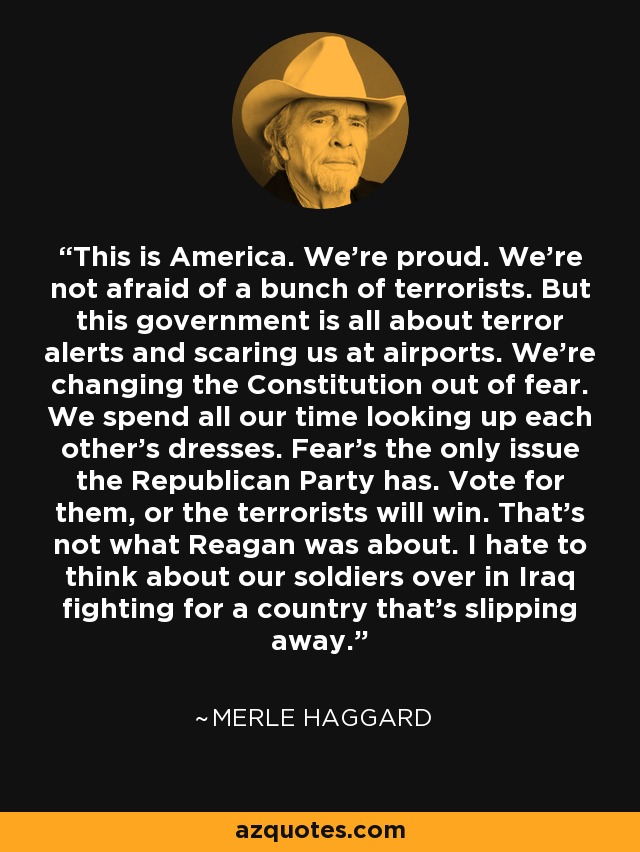 This is America. We're proud. We're not afraid of a bunch of terrorists. But this government is all about terror alerts and scaring us at airports. We're changing the Constitution out of fear. We spend all our time looking up each other's dresses. Fear's the only issue the Republican Party has. Vote for them, or the terrorists will win. That's not what Reagan was about. I hate to think about our soldiers over in Iraq fighting for a country that's slipping away. - Merle Haggard