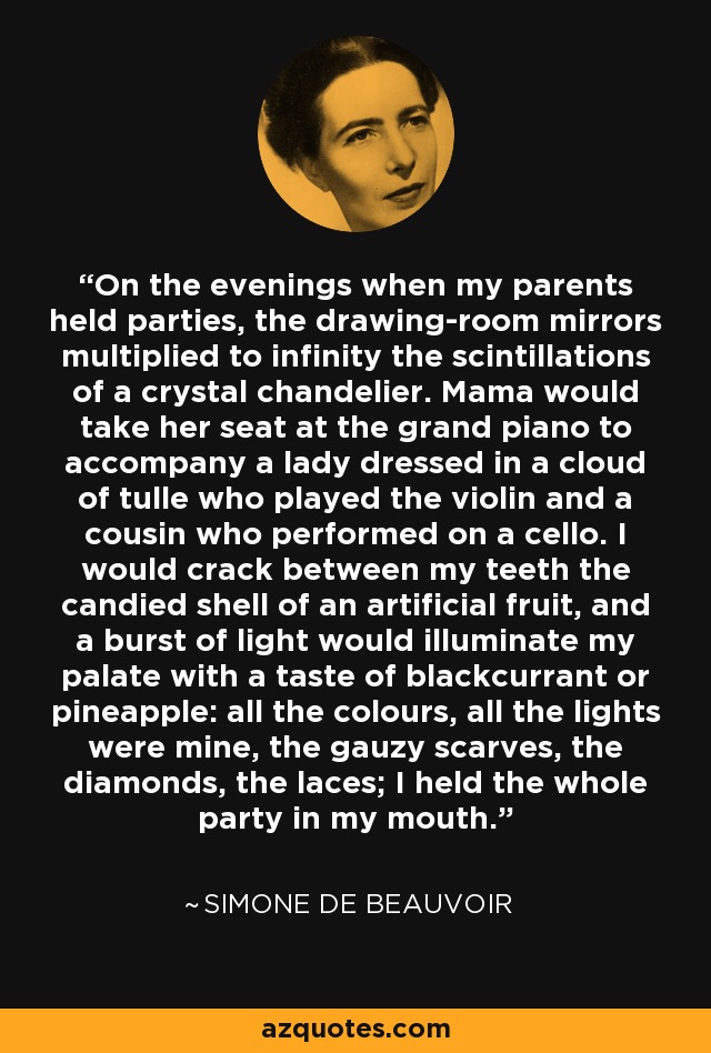 On the evenings when my parents held parties, the drawing-room mirrors multiplied to infinity the scintillations of a crystal chandelier. Mama would take her seat at the grand piano to accompany a lady dressed in a cloud of tulle who played the violin and a cousin who performed on a cello. I would crack between my teeth the candied shell of an artificial fruit, and a burst of light would illuminate my palate with a taste of blackcurrant or pineapple: all the colours, all the lights were mine, the gauzy scarves, the diamonds, the laces; I held the whole party in my mouth. - Simone de Beauvoir