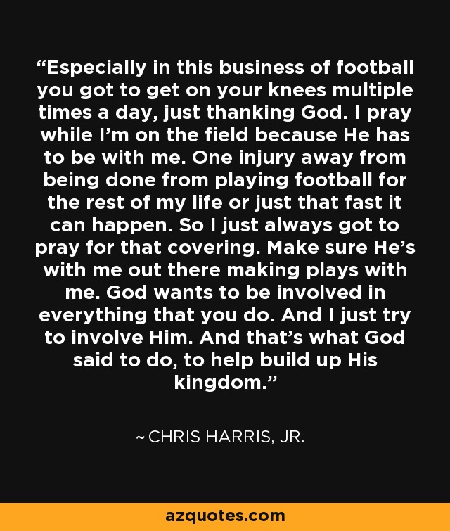 Especially in this business of football you got to get on your knees multiple times a day, just thanking God. I pray while I'm on the field because He has to be with me. One injury away from being done from playing football for the rest of my life or just that fast it can happen. So I just always got to pray for that covering. Make sure He's with me out there making plays with me. God wants to be involved in everything that you do. And I just try to involve Him. And that's what God said to do, to help build up His kingdom. - Chris Harris, Jr.