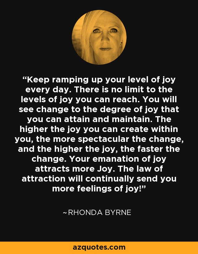Keep ramping up your level of joy every day. There is no limit to the levels of joy you can reach. You will see change to the degree of joy that you can attain and maintain. The higher the joy you can create within you, the more spectacular the change, and the higher the joy, the faster the change. Your emanation of joy attracts more Joy. The law of attraction will continually send you more feelings of joy! - Rhonda Byrne