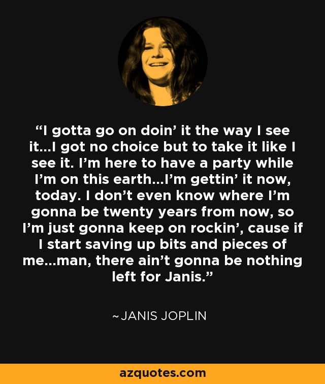 I gotta go on doin' it the way I see it...I got no choice but to take it like I see it. I'm here to have a party while I'm on this earth...I'm gettin' it now, today. I don't even know where I'm gonna be twenty years from now, so I'm just gonna keep on rockin', cause if I start saving up bits and pieces of me...man, there ain't gonna be nothing left for Janis. - Janis Joplin