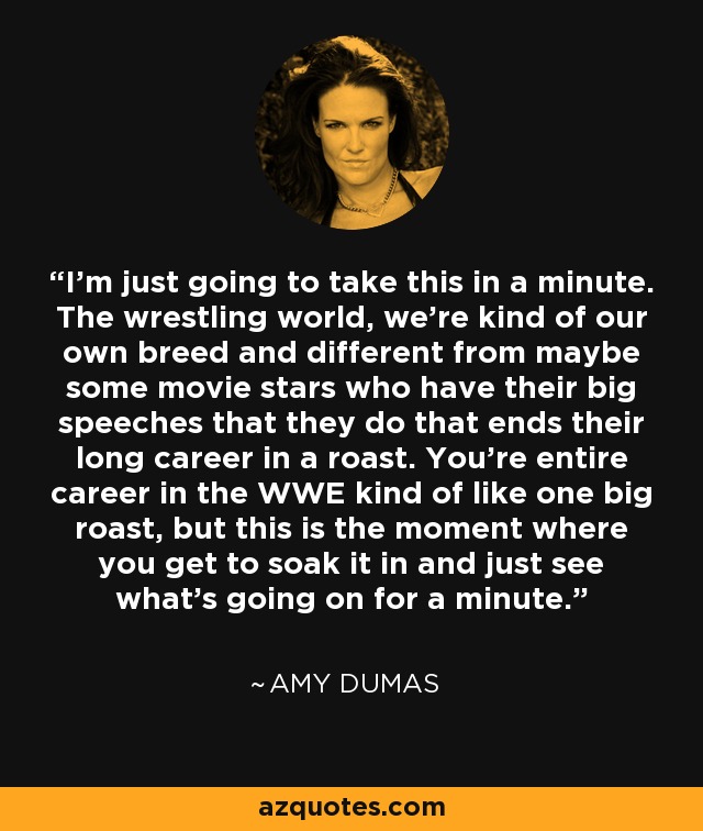 I'm just going to take this in a minute. The wrestling world, we're kind of our own breed and different from maybe some movie stars who have their big speeches that they do that ends their long career in a roast. You're entire career in the WWE kind of like one big roast, but this is the moment where you get to soak it in and just see what's going on for a minute. - Amy Dumas